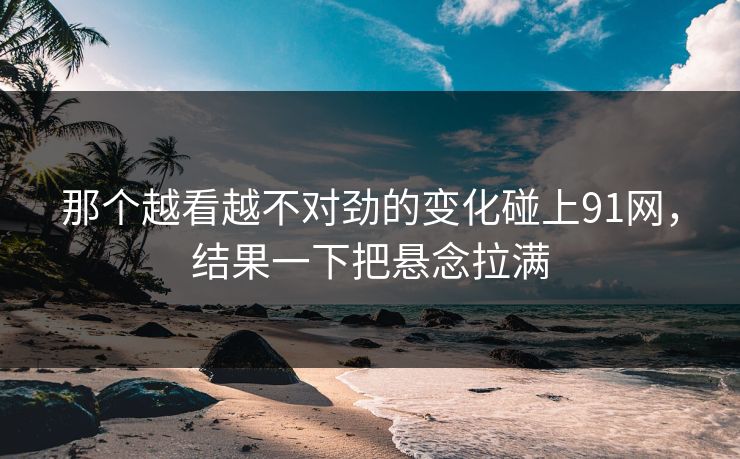 那个越看越不对劲的变化碰上91网，结果一下把悬念拉满
