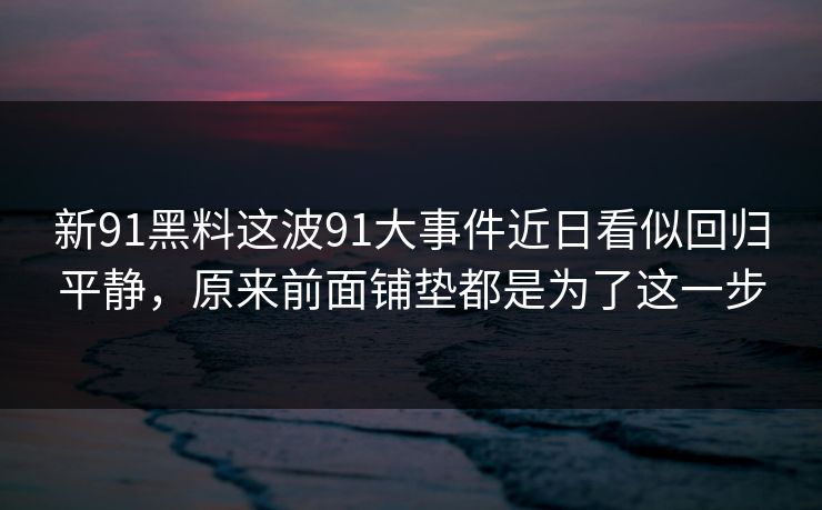 新91黑料这波91大事件近日看似回归平静，原来前面铺垫都是为了这一步