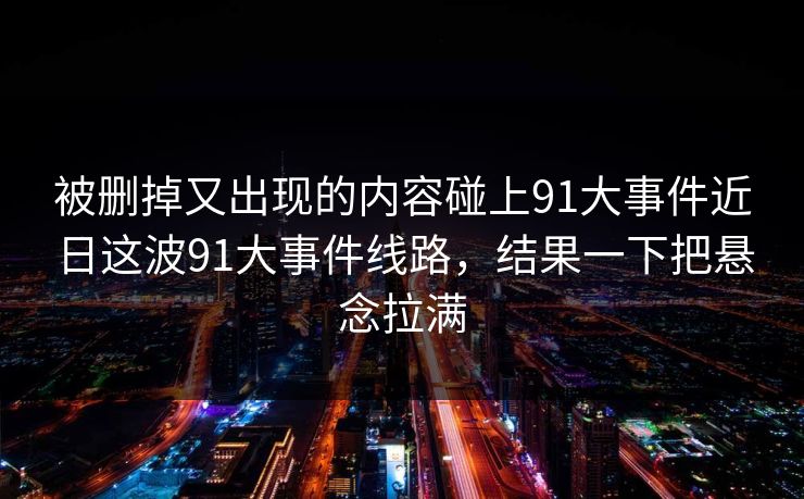 被删掉又出现的内容碰上91大事件近日这波91大事件线路，结果一下把悬念拉满