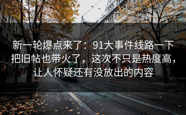 新一轮爆点来了：91大事件线路一下把旧帖也带火了，这次不只是热度高，让人怀疑还有没放出的内容
