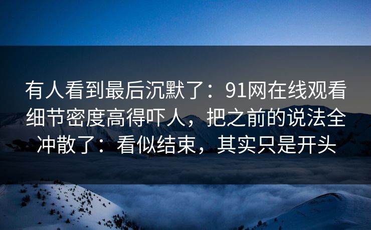 有人看到最后沉默了：91网在线观看细节密度高得吓人，把之前的说法全冲散了：看似结束，其实只是开头