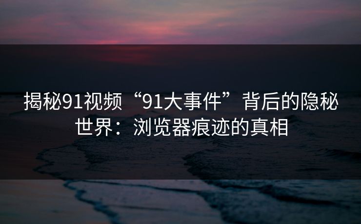 揭秘91视频“91大事件”背后的隐秘世界：浏览器痕迹的真相