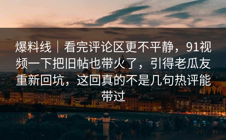 爆料线｜看完评论区更不平静，91视频一下把旧帖也带火了，引得老瓜友重新回坑，这回真的不是几句热评能带过