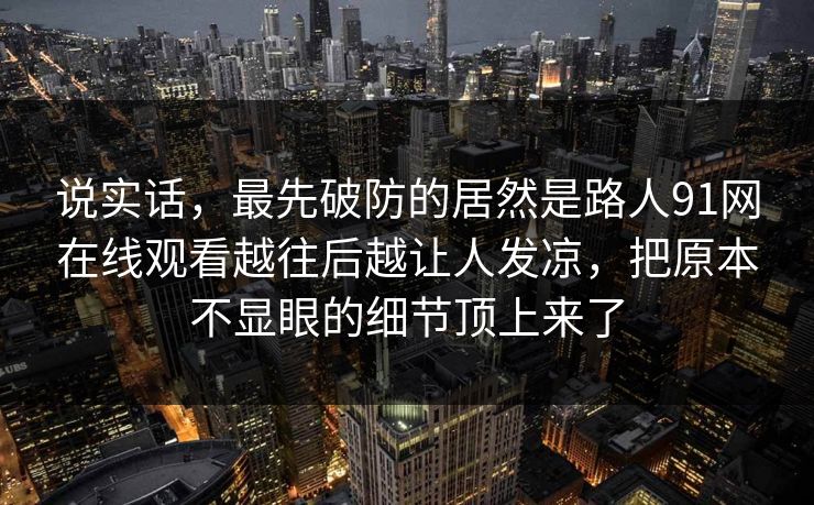 说实话，最先破防的居然是路人91网在线观看越往后越让人发凉，把原本不显眼的细节顶上来了