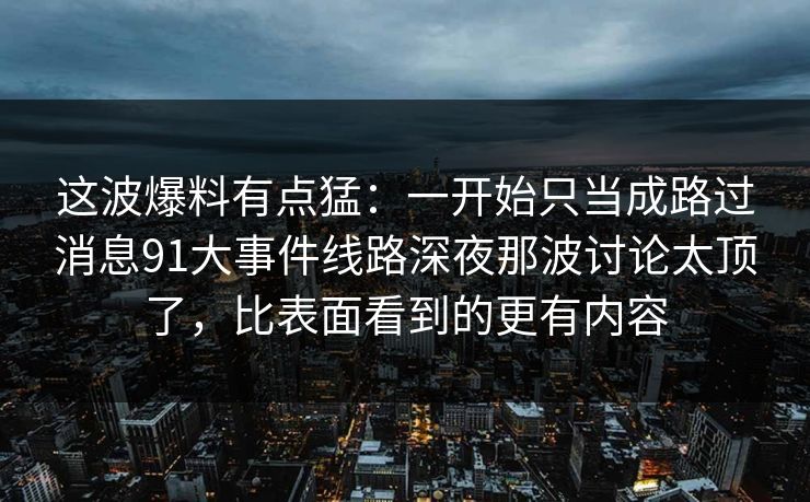 这波爆料有点猛：一开始只当成路过消息91大事件线路深夜那波讨论太顶了，比表面看到的更有内容