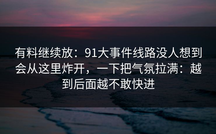 有料继续放：91大事件线路没人想到会从这里炸开，一下把气氛拉满：越到后面越不敢快进