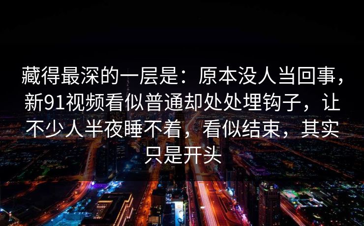 藏得最深的一层是：原本没人当回事，新91视频看似普通却处处埋钩子，让不少人半夜睡不着，看似结束，其实只是开头