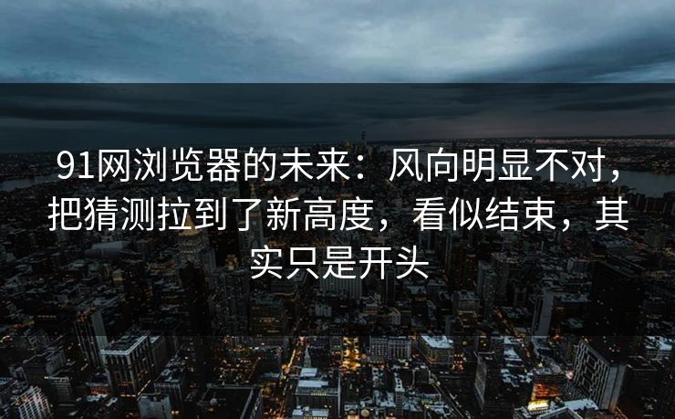 91网浏览器的未来：风向明显不对，把猜测拉到了新高度，看似结束，其实只是开头