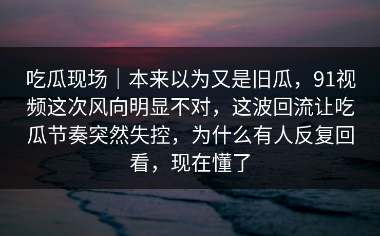 吃瓜现场｜本来以为又是旧瓜，91视频这次风向明显不对，这波回流让吃瓜节奏突然失控，为什么有人反复回看，现在懂了
