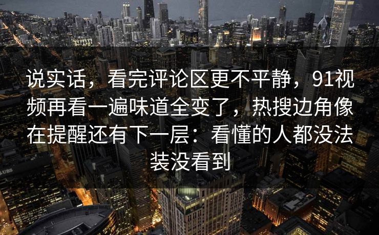 说实话，看完评论区更不平静，91视频再看一遍味道全变了，热搜边角像在提醒还有下一层：看懂的人都没法装没看到