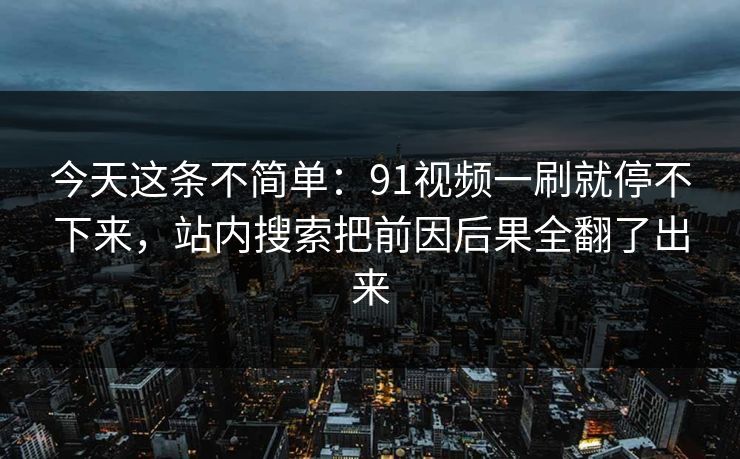 今天这条不简单:91视频一刷就停不下来,站内搜索把前因后果全翻了出来 今天这条不简单:91视频一刷就停不下来,站内搜索把前因后果全翻了出来