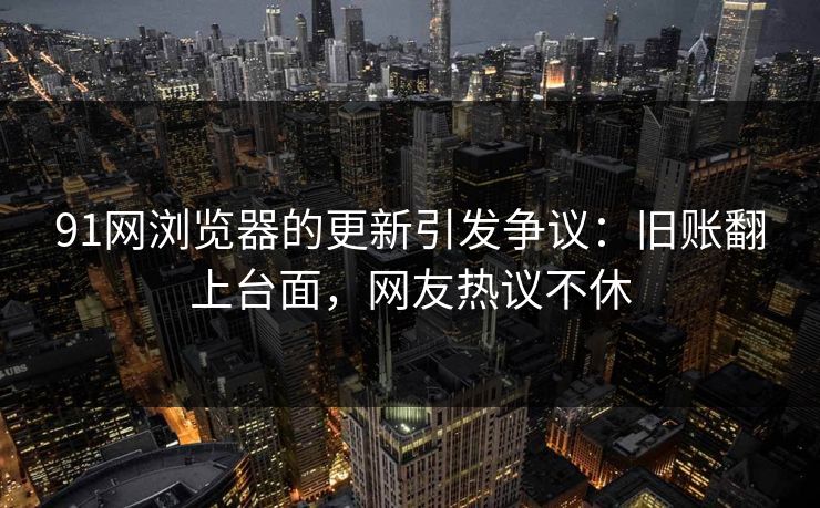 91网浏览器的更新引发争议:旧账翻上台面,网友热议不休 91网浏览器的更新引发争议:旧账翻上台面,网友热议不休