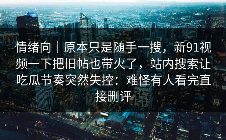 情绪向｜原本只是随手一搜，新91视频一下把旧帖也带火了，站内搜索让吃瓜节奏突然失控：难怪有人看完直接删评