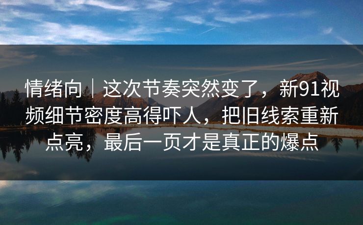情绪向｜这次节奏突然变了，新91视频细节密度高得吓人，把旧线索重新点亮，最后一页才是真正的爆点