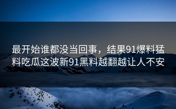 最开始谁都没当回事，结果91爆料猛料吃瓜这波新91黑料越翻越让人不安
