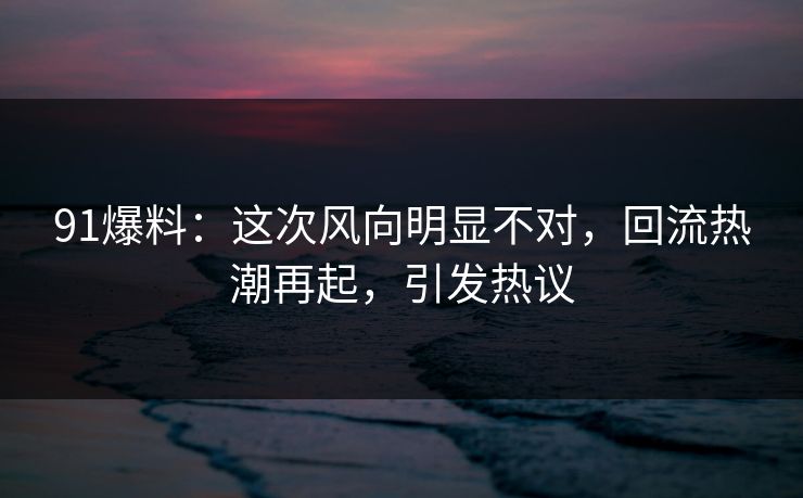 91爆料：这次风向明显不对，回流热潮再起，引发热议