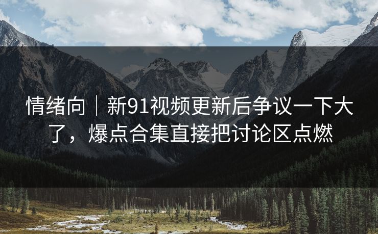 情绪向｜新91视频更新后争议一下大了，爆点合集直接把讨论区点燃