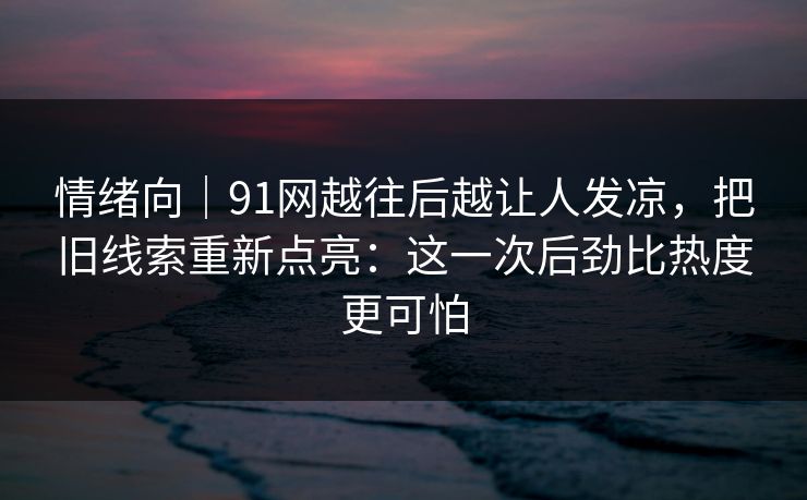情绪向｜91网越往后越让人发凉，把旧线索重新点亮：这一次后劲比热度更可怕