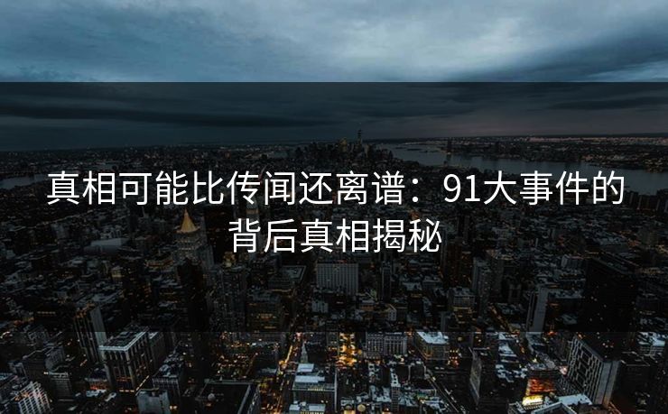 真相可能比传闻还离谱：91大事件的背后真相揭秘