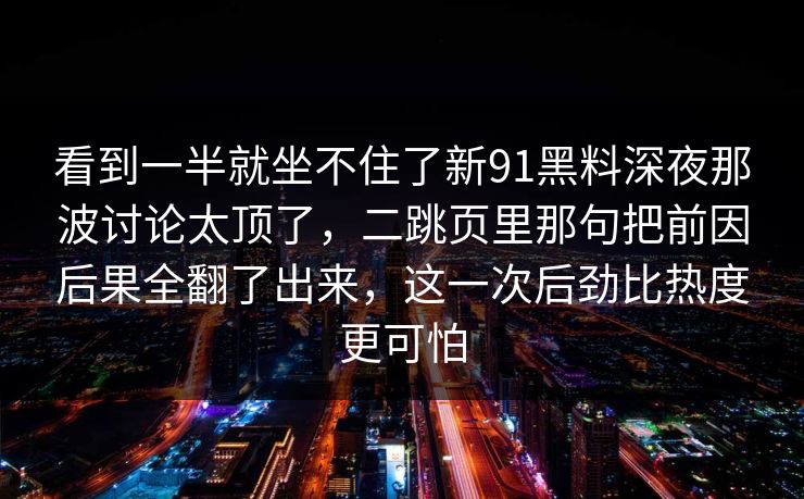 看到一半就坐不住了新91黑料深夜那波讨论太顶了，二跳页里那句把前因后果全翻了出来，这一次后劲比热度更可怕