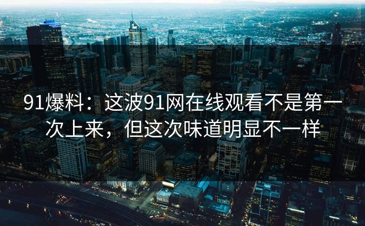 91爆料：这波91网在线观看不是第一次上来，但这次味道明显不一样