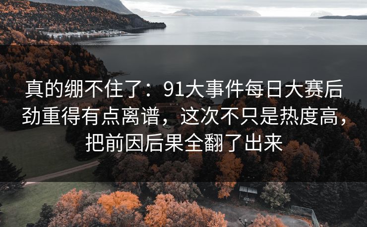 真的绷不住了：91大事件每日大赛后劲重得有点离谱，这次不只是热度高，把前因后果全翻了出来