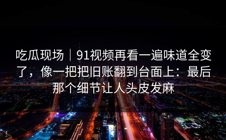 吃瓜现场｜91视频再看一遍味道全变了，像一把把旧账翻到台面上：最后那个细节让人头皮发麻