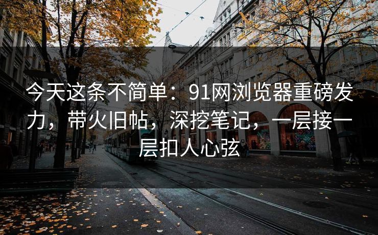 今天这条不简单：91网浏览器重磅发力，带火旧帖，深挖笔记，一层接一层扣人心弦