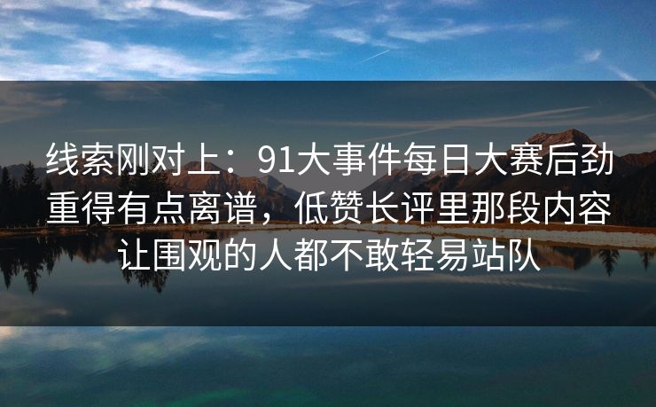 线索刚对上：91大事件每日大赛后劲重得有点离谱，低赞长评里那段内容让围观的人都不敢轻易站队