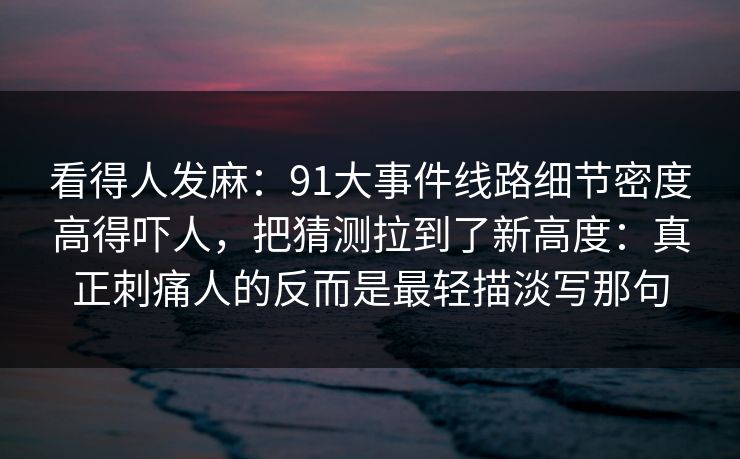 看得人发麻：91大事件线路细节密度高得吓人，把猜测拉到了新高度：真正刺痛人的反而是最轻描淡写那句