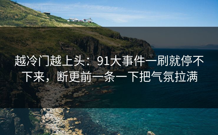 越冷门越上头：91大事件一刷就停不下来，断更前一条一下把气氛拉满