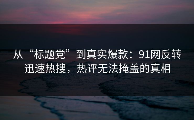 从“标题党”到真实爆款：91网反转迅速热搜，热评无法掩盖的真相