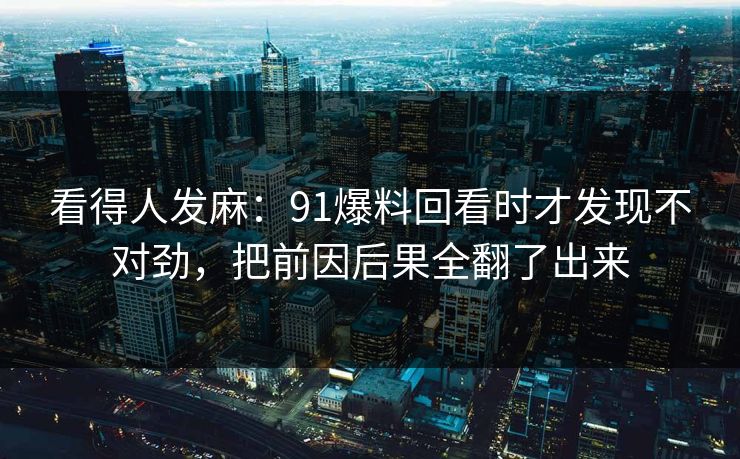 看得人发麻:91爆料回看时才发现不对劲,把前因后果全翻了出来 看得人发麻:91爆料回看时才发现不对劲,把前因后果全翻了出来