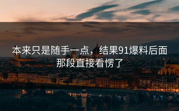 本来只是随手一点,结果91爆料后面那段直接看愣了 本来只是随手一点,结果91爆料后面那段直接看愣了