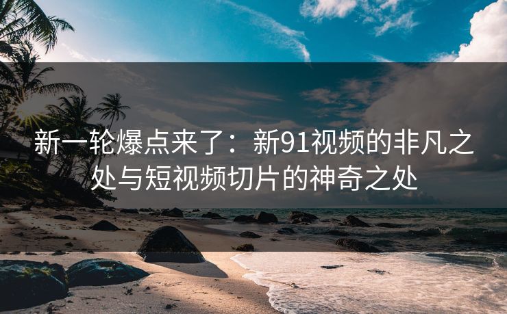新一轮爆点来了：新91视频的非凡之处与短视频切片的神奇之处
