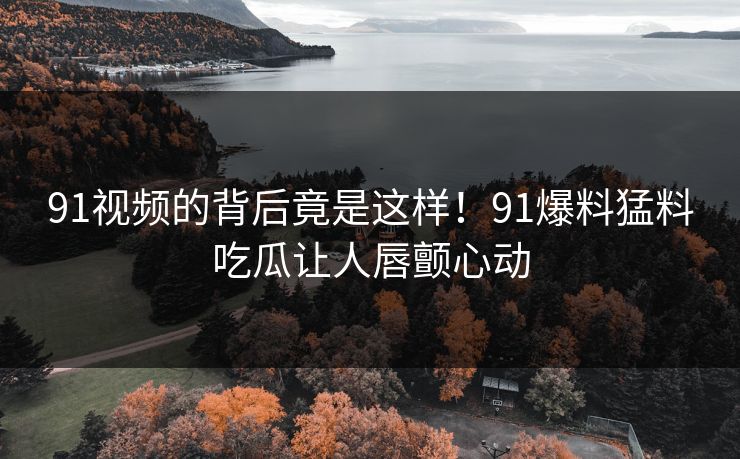 91视频的背后竟是这样!91爆料猛料吃瓜让人唇颤心动 91视频的背后竟是这样!91爆料猛料吃瓜让人唇颤心动