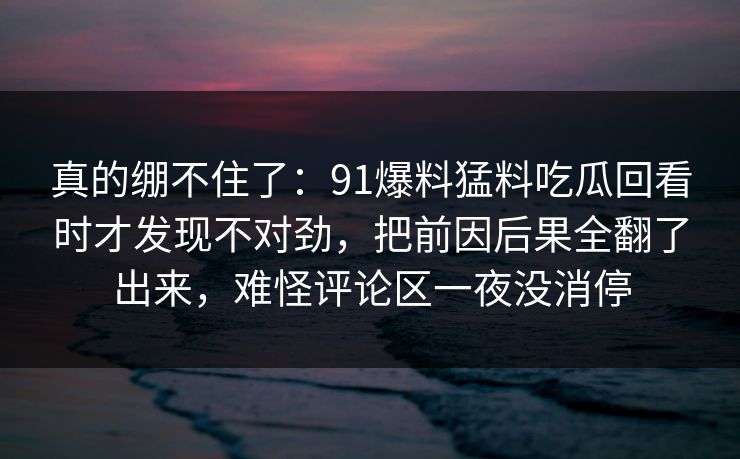 真的绷不住了：91爆料猛料吃瓜回看时才发现不对劲，把前因后果全翻了出来，难怪评论区一夜没消停