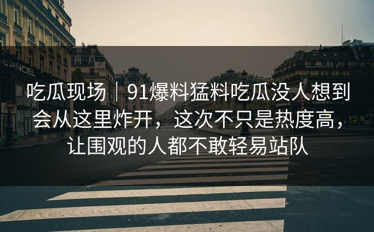 吃瓜现场｜91爆料猛料吃瓜没人想到会从这里炸开，这次不只是热度高，让围观的人都不敢轻易站队