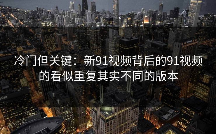 冷门但关键:新91视频背后的91视频的看似重复其实不同的版本 冷门但关键:新91视频背后的91视频的看似重复其实不同的版本
