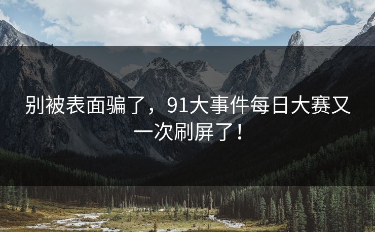 别被表面骗了,91大事件每日大赛又一次刷屏了! 别被表面骗了,91大事件每日大赛又一次刷屏了!