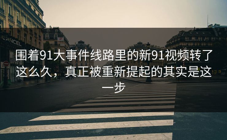 围着91大事件线路里的新91视频转了这么久，真正被重新提起的其实是这一步