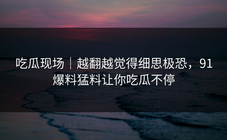 吃瓜现场|越翻越觉得细思极恐,91爆料猛料让你吃瓜不停 吃瓜现场|越翻越觉得细思极恐,91爆料猛料让你吃瓜不停