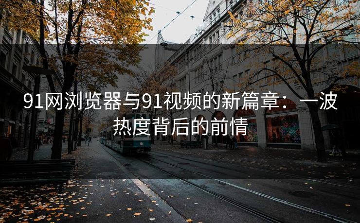 91网浏览器与91视频的新篇章:一波热度背后的前情 91网浏览器与91视频的新篇章:一波热度背后的前情