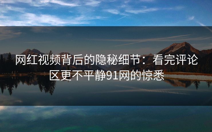 网红视频背后的隐秘细节:看完评论区更不平静91网的惊悉 网红视频背后的隐秘细节:看完评论区更不平静91网的惊悉