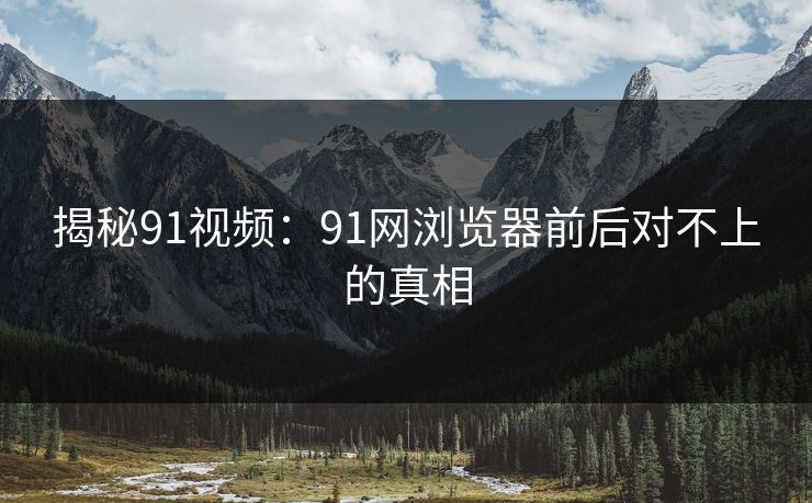 揭秘91视频：91网浏览器前后对不上的真相