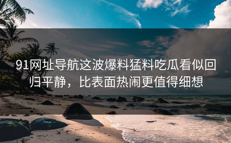 91网址导航这波爆料猛料吃瓜看似回归平静，比表面热闹更值得细想