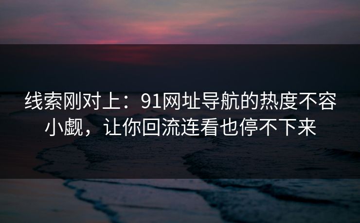 线索刚对上：91网址导航的热度不容小觑，让你回流连看也停不下来