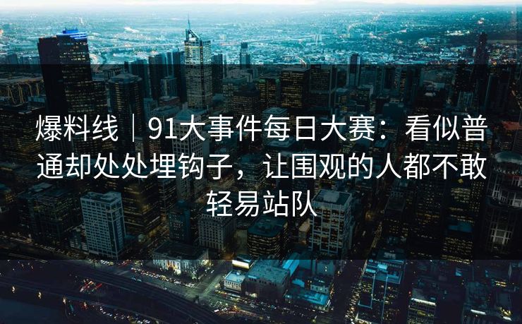 爆料线｜91大事件每日大赛：看似普通却处处埋钩子，让围观的人都不敢轻易站队
