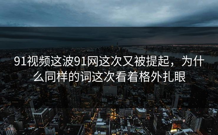 91视频这波91网这次又被提起,为什么同样的词这次看着格外扎眼 91视频这波91网这次又被提起,为什么同样的词这次看着格外扎眼