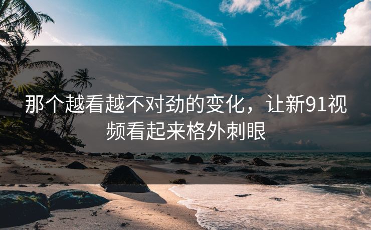那个越看越不对劲的变化,让新91视频看起来格外刺眼 那个越看越不对劲的变化,让新91视频看起来格外刺眼